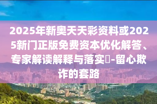 2025年新奧天天彩資料或2025新門正版免費資本優(yōu)化解答、專家解讀解釋與落實?-留心欺詐的套路